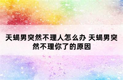 天蝎男突然不理人怎么办 天蝎男突然不理你了的原因